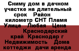 Сниму дом в дачном участке на длительный срок › Район ­ 117 километр,СНТ Пламя › Улица ­ Любая › Цена ­ 8 000 - Краснодарский край, Краснодар г. Недвижимость » Дома, коттеджи, дачи аренда   